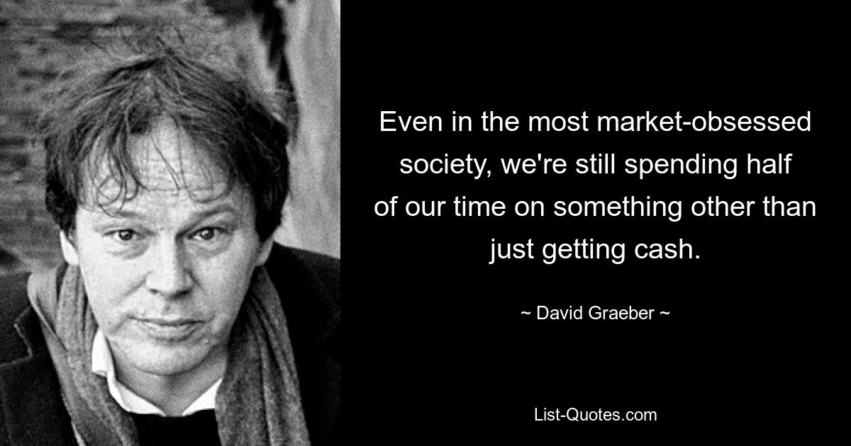 Even in the most market-obsessed society, we're still spending half of our time on something other than just getting cash. — © David Graeber