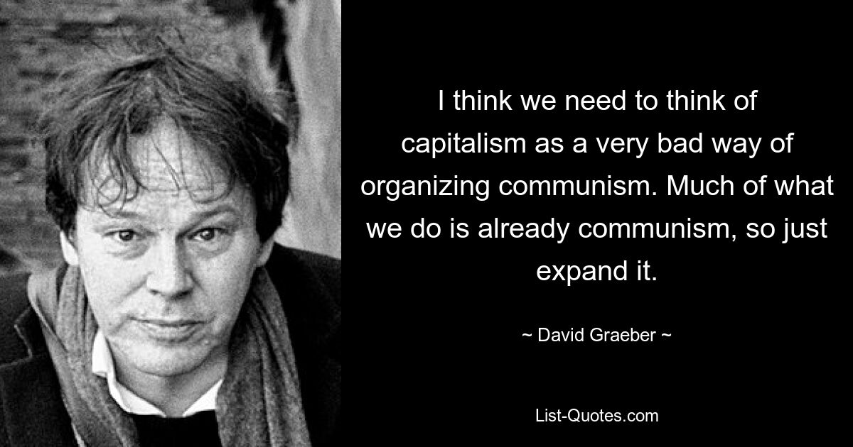 I think we need to think of capitalism as a very bad way of organizing communism. Much of what we do is already communism, so just expand it. — © David Graeber