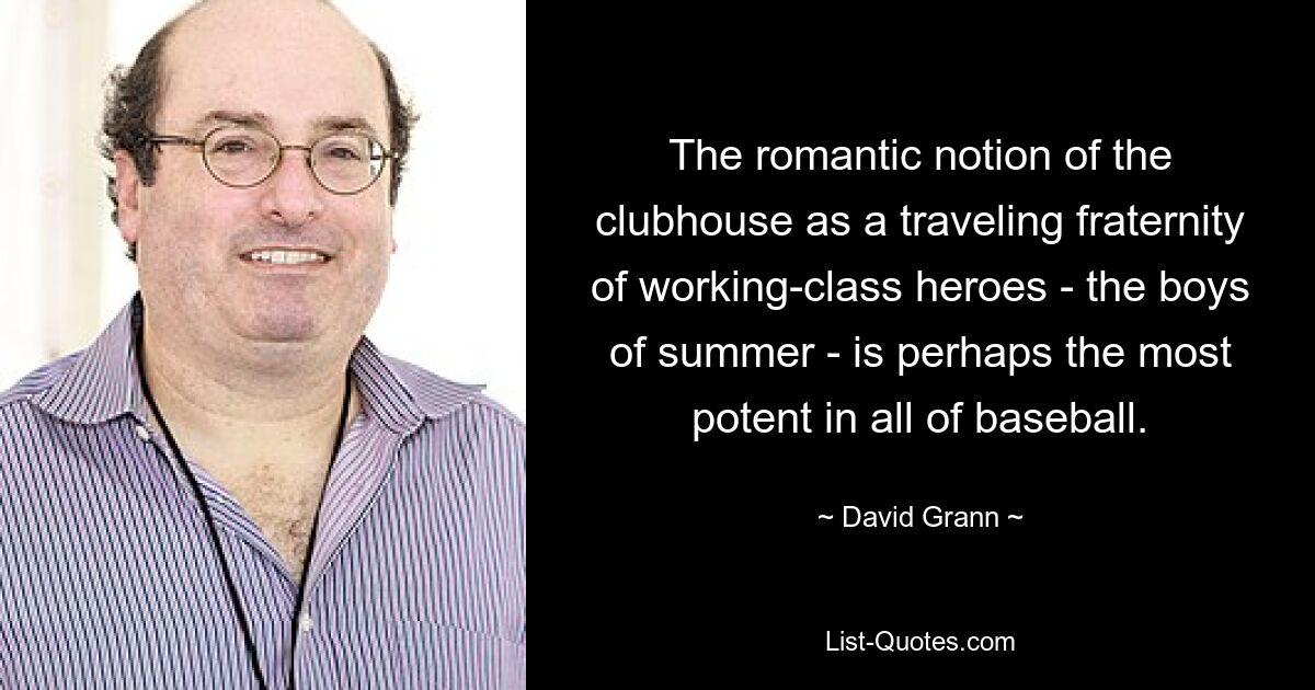 The romantic notion of the clubhouse as a traveling fraternity of working-class heroes - the boys of summer - is perhaps the most potent in all of baseball. — © David Grann