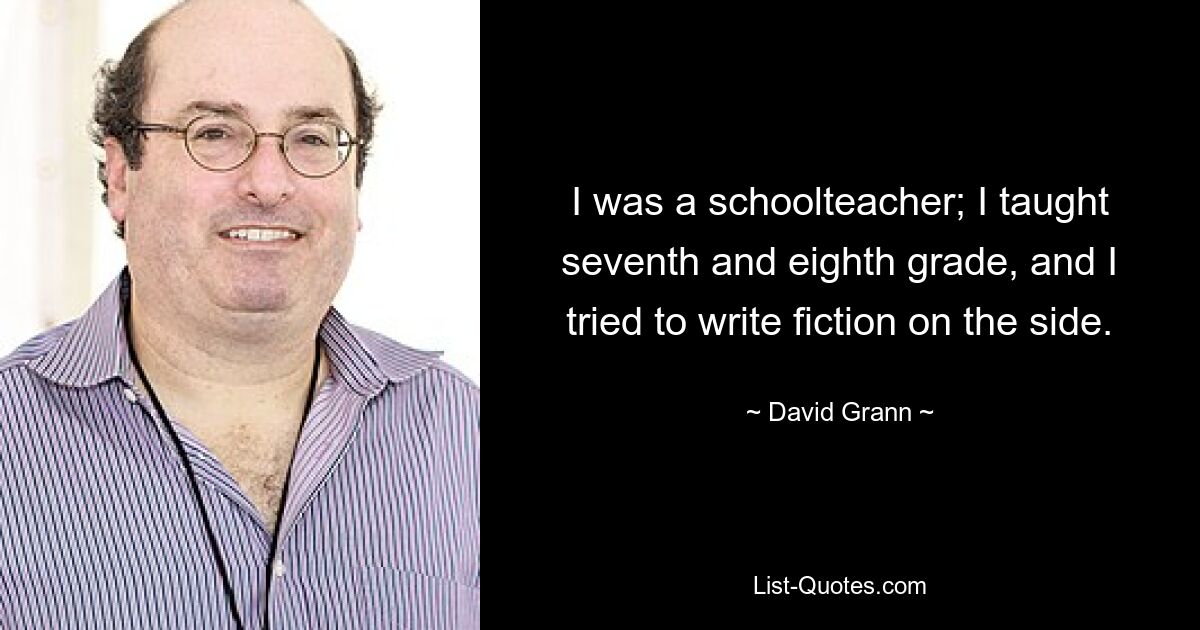 I was a schoolteacher; I taught seventh and eighth grade, and I tried to write fiction on the side. — © David Grann