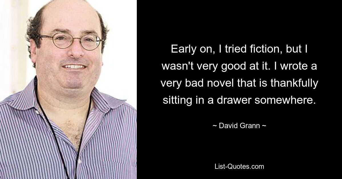 Early on, I tried fiction, but I wasn't very good at it. I wrote a very bad novel that is thankfully sitting in a drawer somewhere. — © David Grann