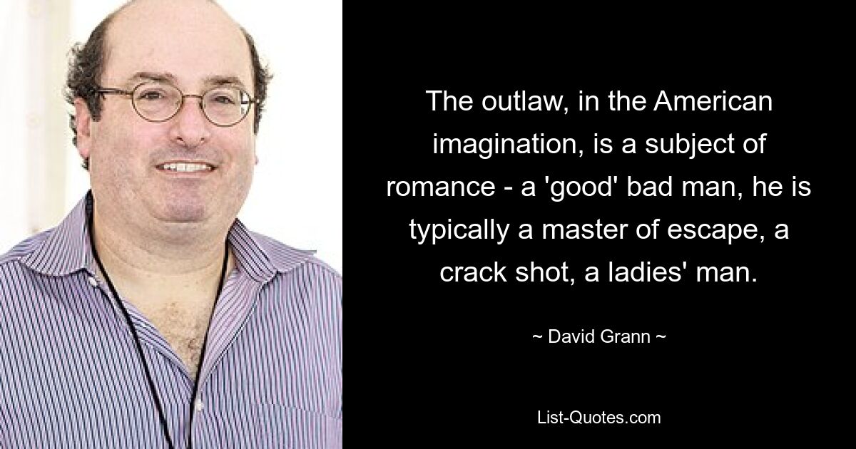 The outlaw, in the American imagination, is a subject of romance - a 'good' bad man, he is typically a master of escape, a crack shot, a ladies' man. — © David Grann