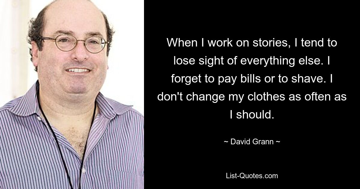 When I work on stories, I tend to lose sight of everything else. I forget to pay bills or to shave. I don't change my clothes as often as I should. — © David Grann