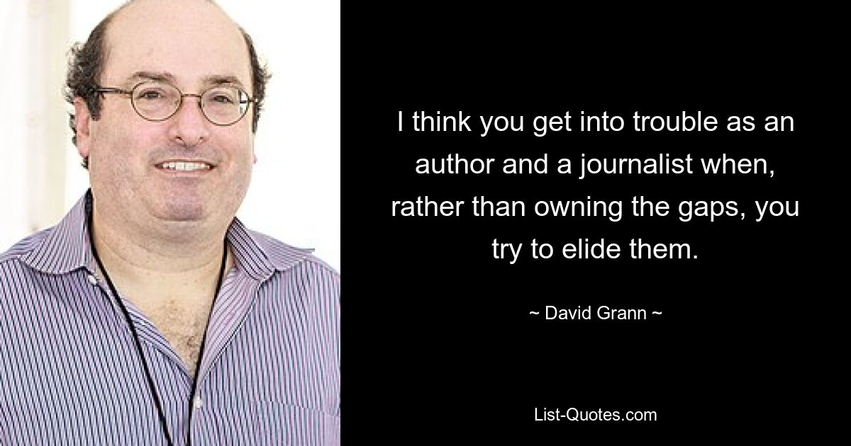 I think you get into trouble as an author and a journalist when, rather than owning the gaps, you try to elide them. — © David Grann