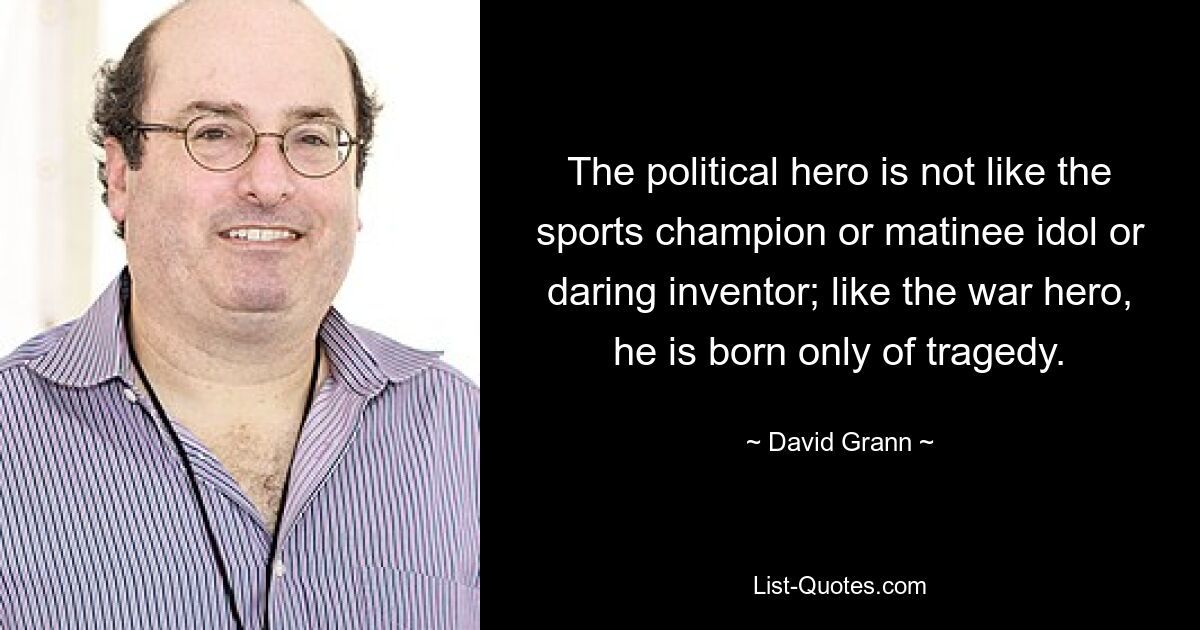 The political hero is not like the sports champion or matinee idol or daring inventor; like the war hero, he is born only of tragedy. — © David Grann