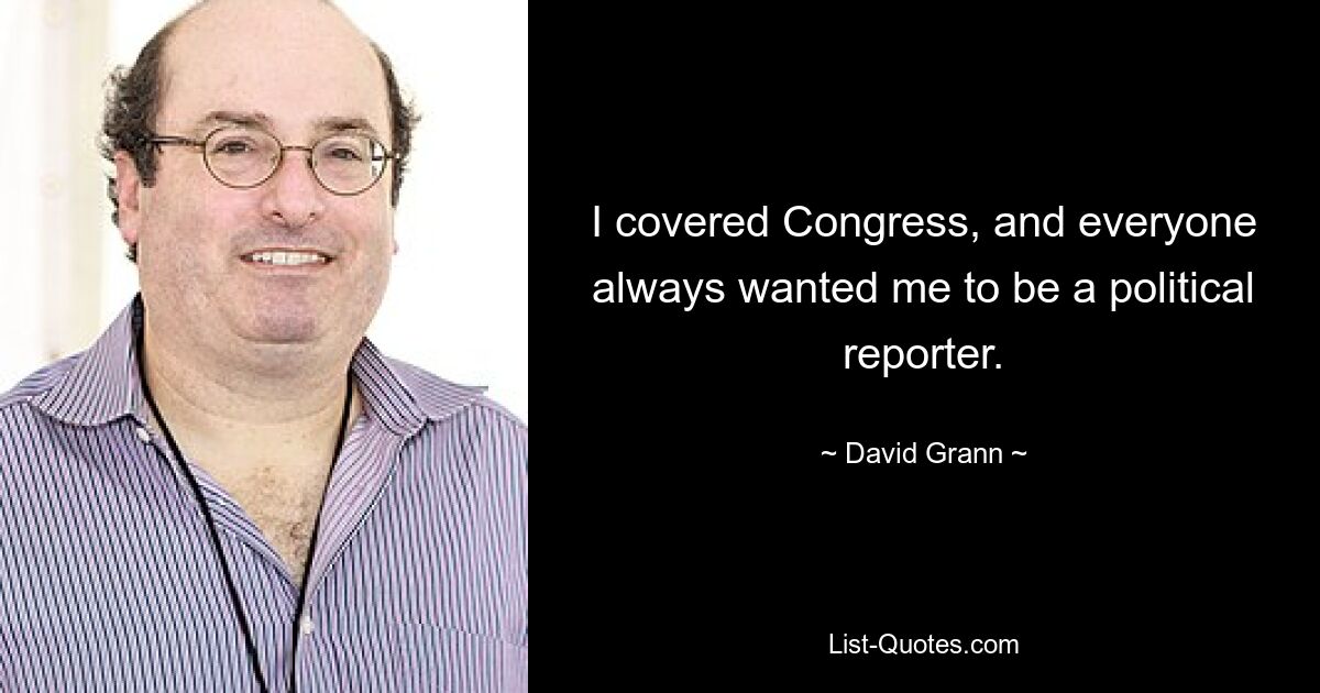 I covered Congress, and everyone always wanted me to be a political reporter. — © David Grann