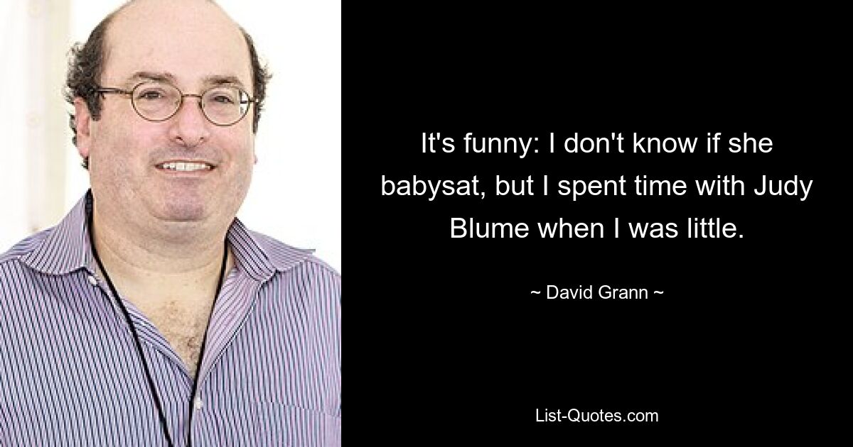 It's funny: I don't know if she babysat, but I spent time with Judy Blume when I was little. — © David Grann