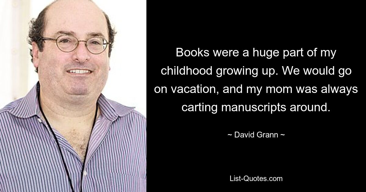 Books were a huge part of my childhood growing up. We would go on vacation, and my mom was always carting manuscripts around. — © David Grann