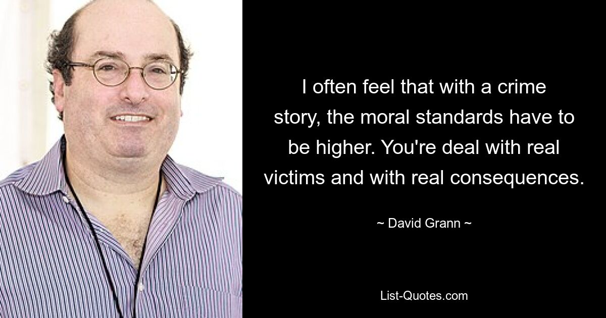 I often feel that with a crime story, the moral standards have to be higher. You're deal with real victims and with real consequences. — © David Grann