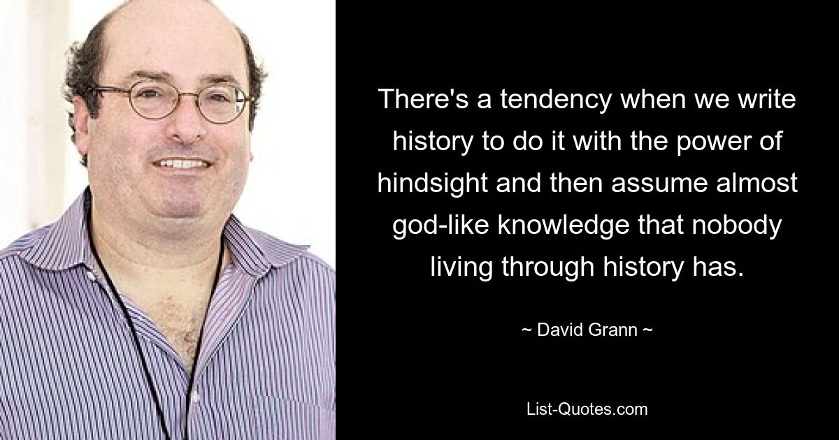 There's a tendency when we write history to do it with the power of hindsight and then assume almost god-like knowledge that nobody living through history has. — © David Grann