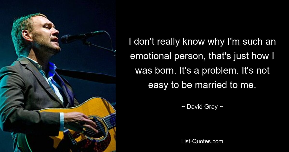 I don't really know why I'm such an emotional person, that's just how I was born. It's a problem. It's not easy to be married to me. — © David Gray