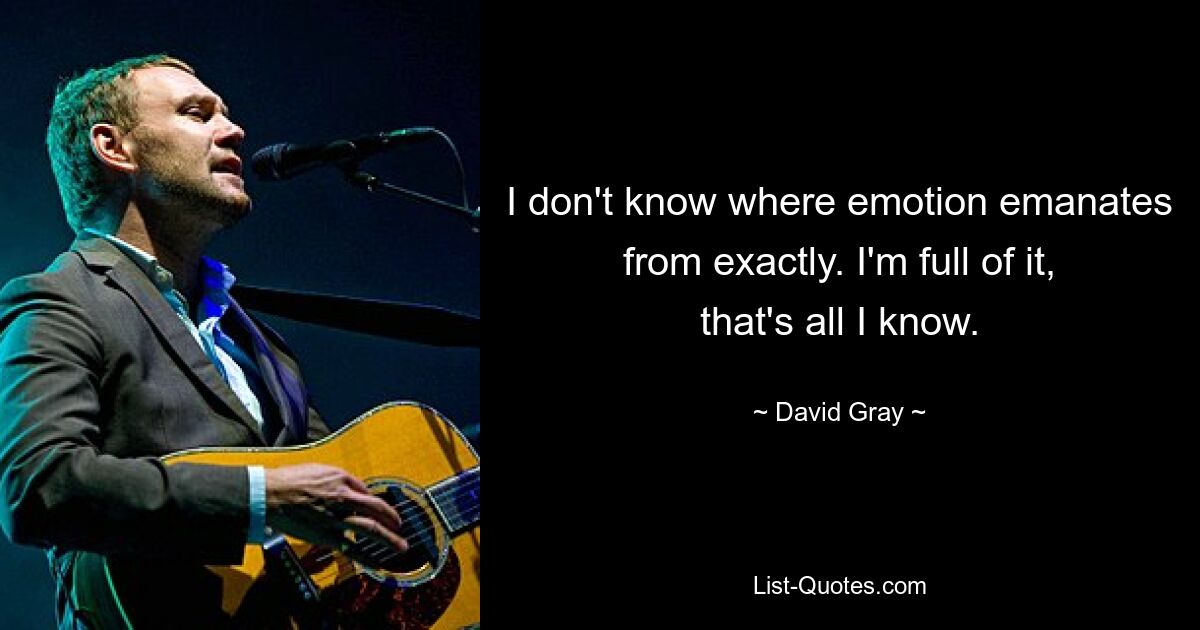 I don't know where emotion emanates from exactly. I'm full of it, that's all I know. — © David Gray