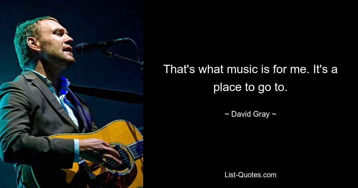 That's what music is for me. It's a place to go to. — © David Gray