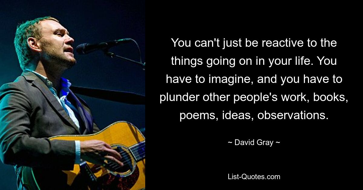 You can't just be reactive to the things going on in your life. You have to imagine, and you have to plunder other people's work, books, poems, ideas, observations. — © David Gray