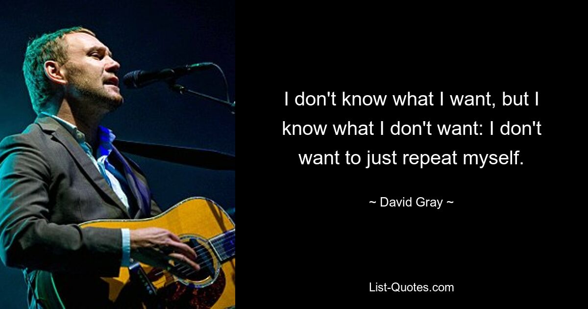 I don't know what I want, but I know what I don't want: I don't want to just repeat myself. — © David Gray