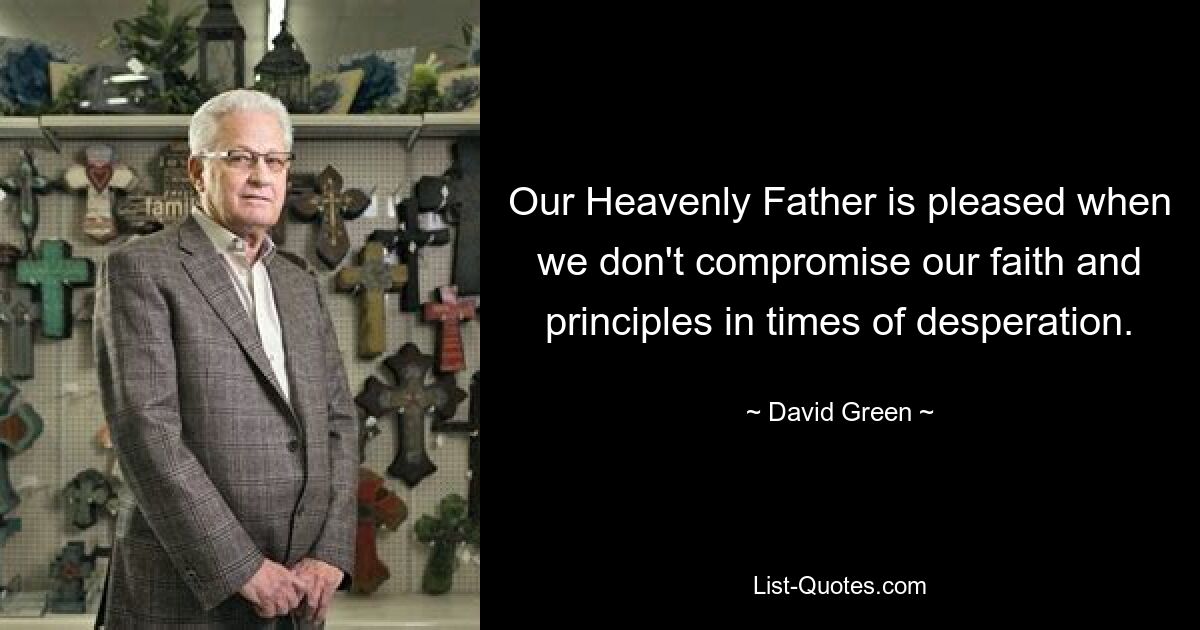 Our Heavenly Father is pleased when we don't compromise our faith and principles in times of desperation. — © David Green