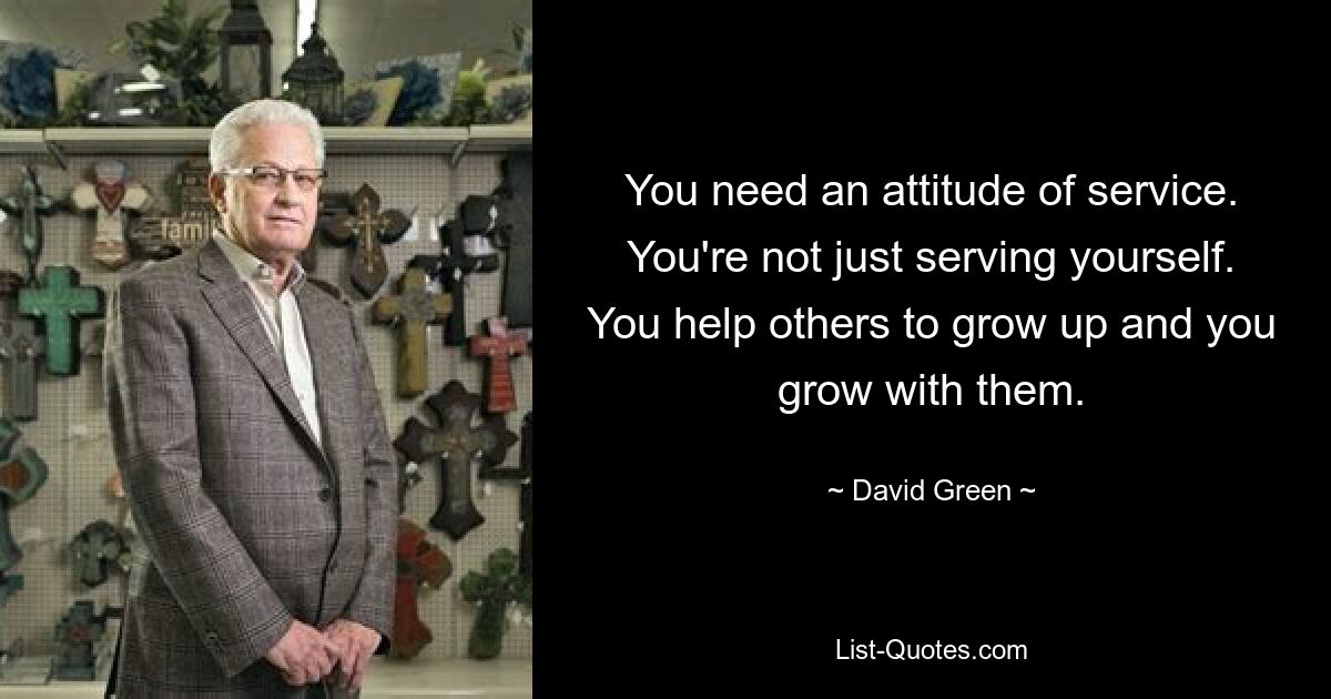 You need an attitude of service. You're not just serving yourself. You help others to grow up and you grow with them. — © David Green