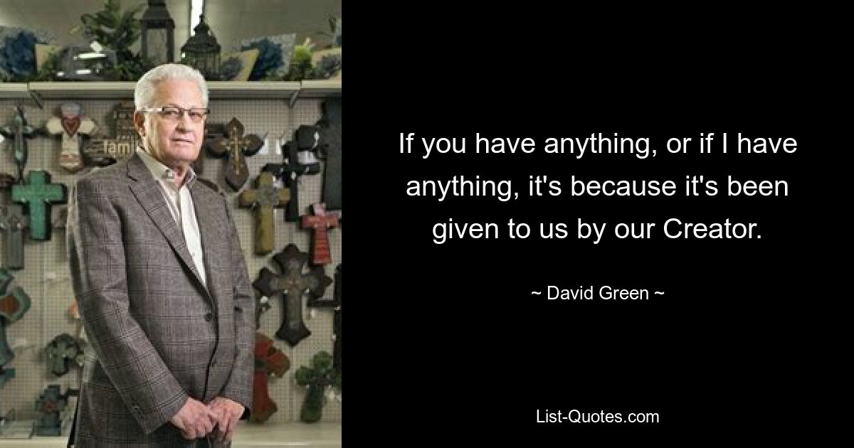 If you have anything, or if I have anything, it's because it's been given to us by our Creator. — © David Green