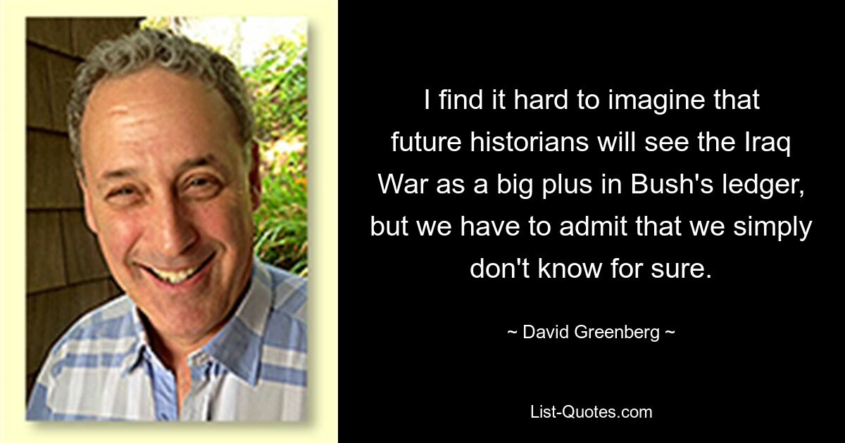 I find it hard to imagine that future historians will see the Iraq War as a big plus in Bush's ledger, but we have to admit that we simply don't know for sure. — © David Greenberg