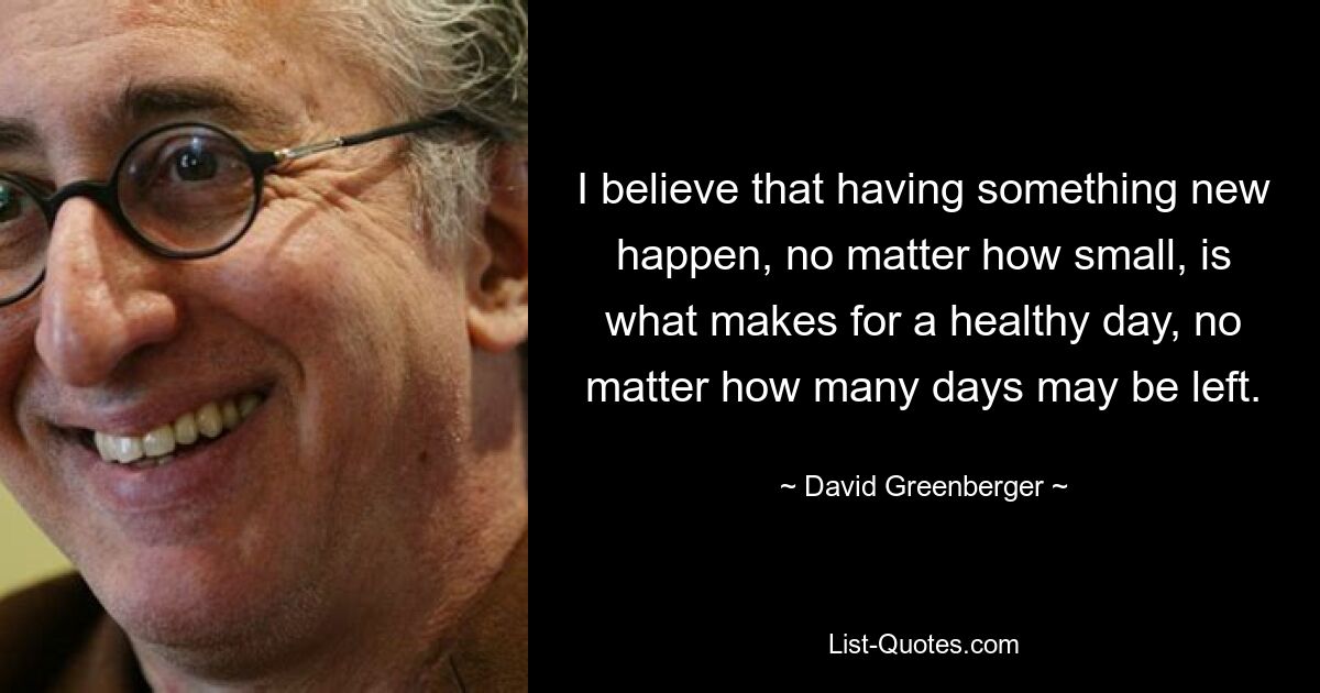 I believe that having something new happen, no matter how small, is what makes for a healthy day, no matter how many days may be left. — © David Greenberger