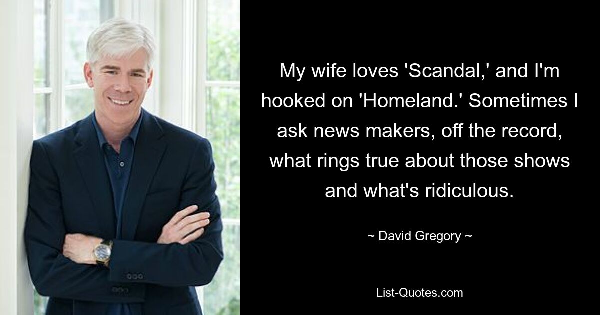 My wife loves 'Scandal,' and I'm hooked on 'Homeland.' Sometimes I ask news makers, off the record, what rings true about those shows and what's ridiculous. — © David Gregory