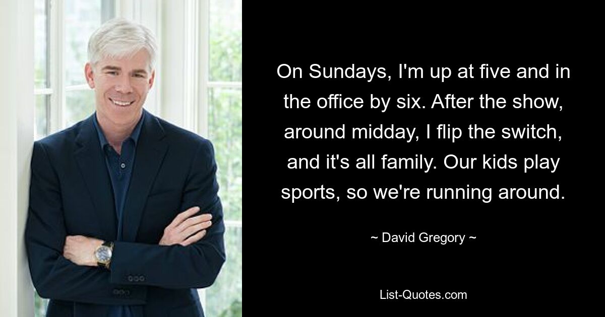 On Sundays, I'm up at five and in the office by six. After the show, around midday, I flip the switch, and it's all family. Our kids play sports, so we're running around. — © David Gregory