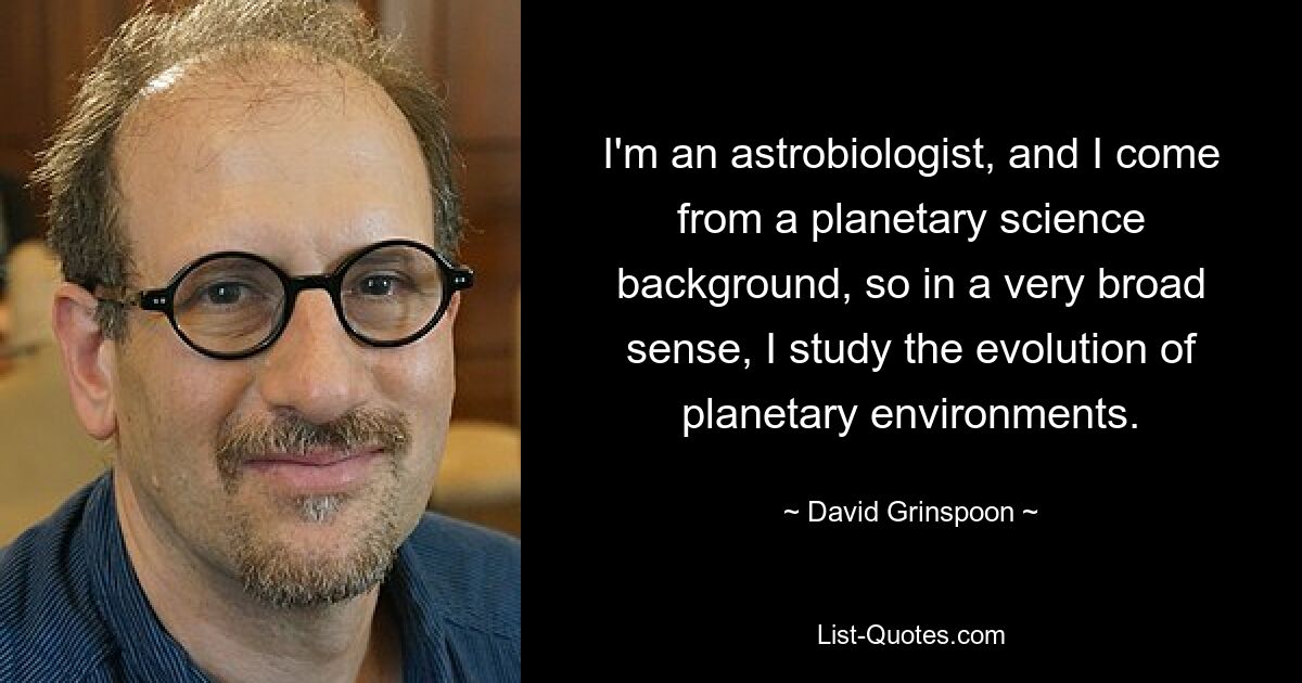 I'm an astrobiologist, and I come from a planetary science background, so in a very broad sense, I study the evolution of planetary environments. — © David Grinspoon