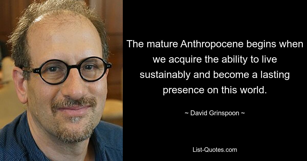 The mature Anthropocene begins when we acquire the ability to live sustainably and become a lasting presence on this world. — © David Grinspoon