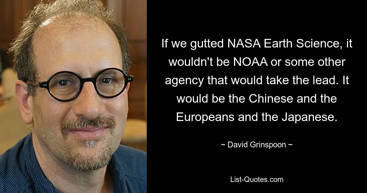 If we gutted NASA Earth Science, it wouldn't be NOAA or some other agency that would take the lead. It would be the Chinese and the Europeans and the Japanese. — © David Grinspoon