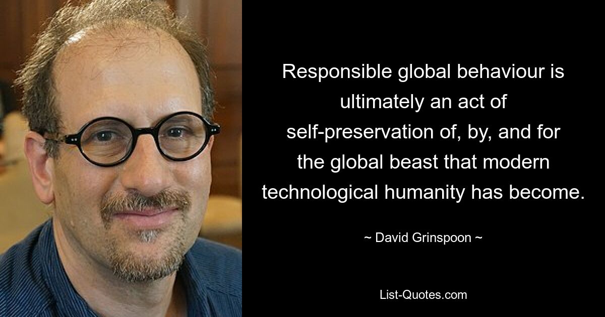 Responsible global behaviour is ultimately an act of self-preservation of, by, and for the global beast that modern technological humanity has become. — © David Grinspoon