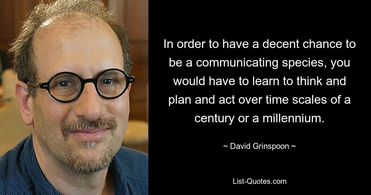 In order to have a decent chance to be a communicating species, you would have to learn to think and plan and act over time scales of a century or a millennium. — © David Grinspoon