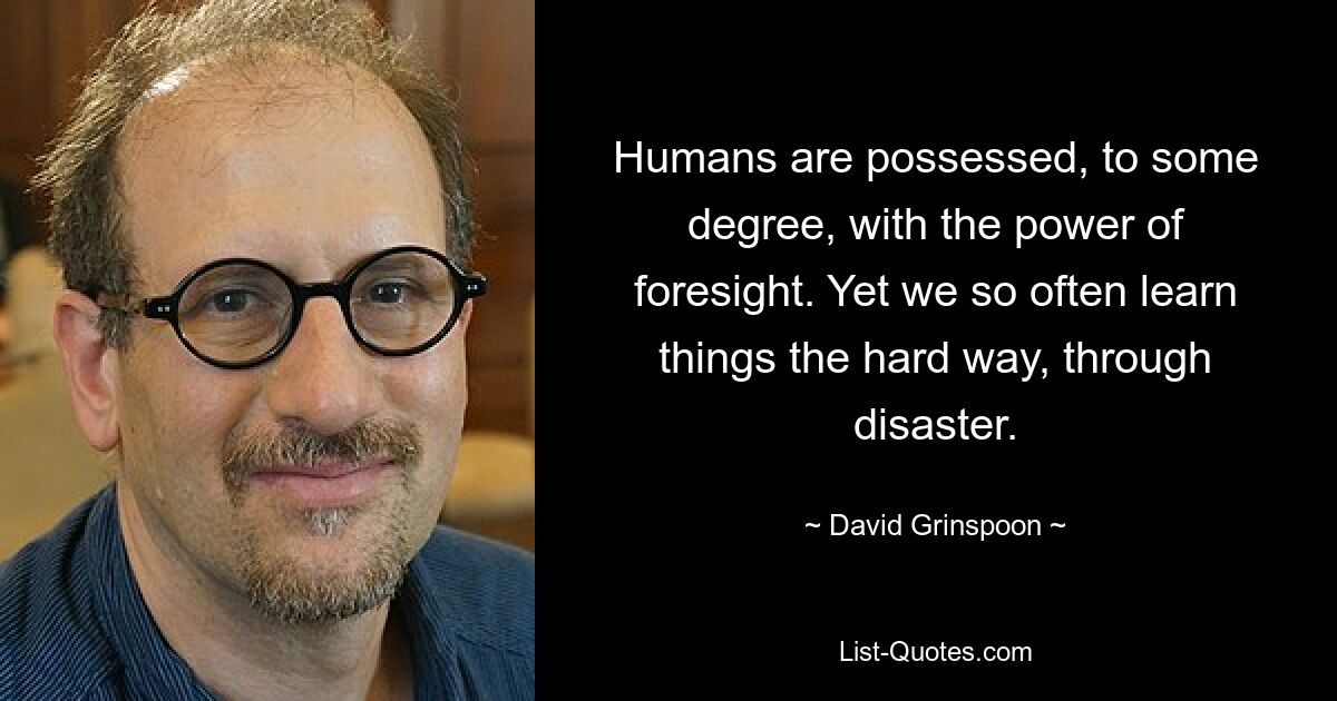 Humans are possessed, to some degree, with the power of foresight. Yet we so often learn things the hard way, through disaster. — © David Grinspoon