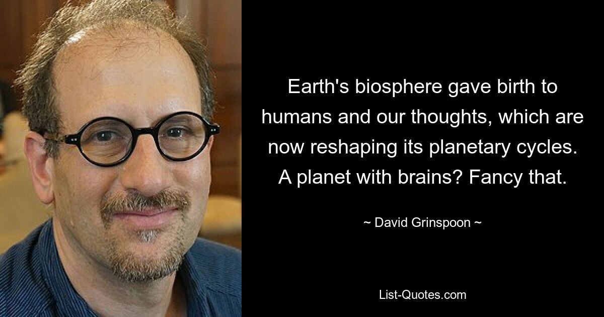 Earth's biosphere gave birth to humans and our thoughts, which are now reshaping its planetary cycles. A planet with brains? Fancy that. — © David Grinspoon