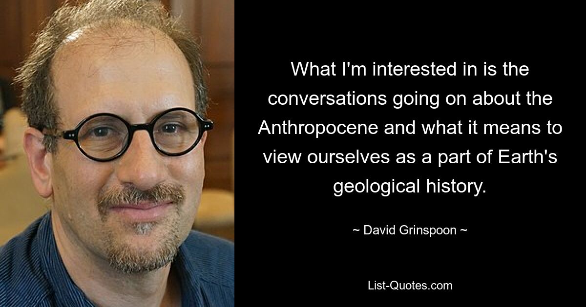 What I'm interested in is the conversations going on about the Anthropocene and what it means to view ourselves as a part of Earth's geological history. — © David Grinspoon