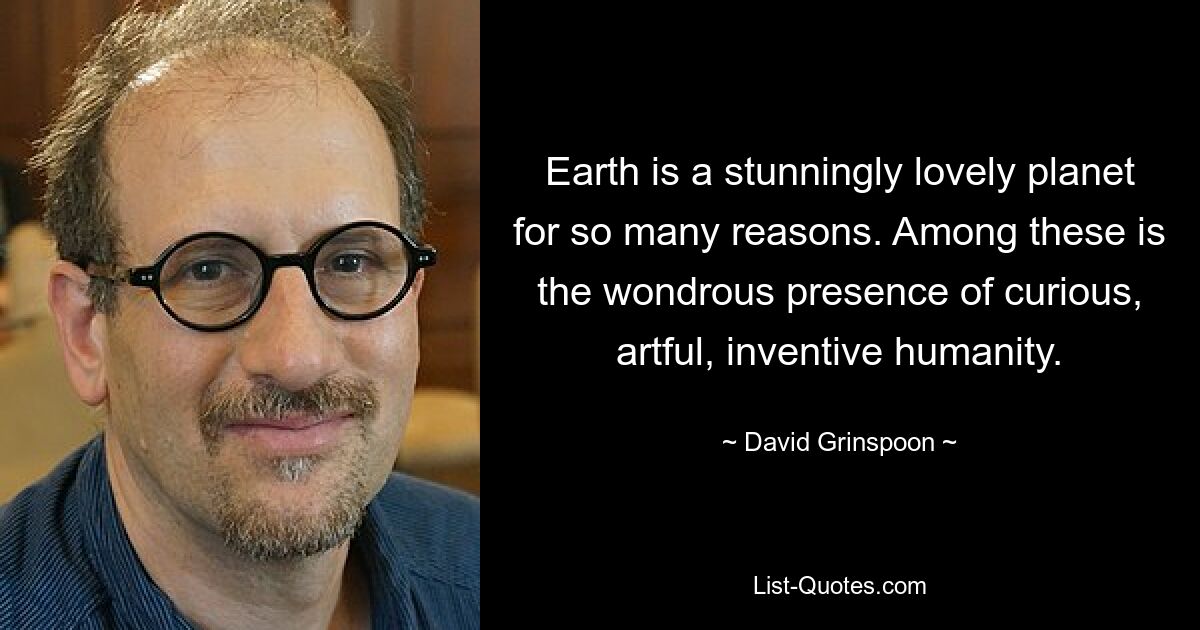 Earth is a stunningly lovely planet for so many reasons. Among these is the wondrous presence of curious, artful, inventive humanity. — © David Grinspoon