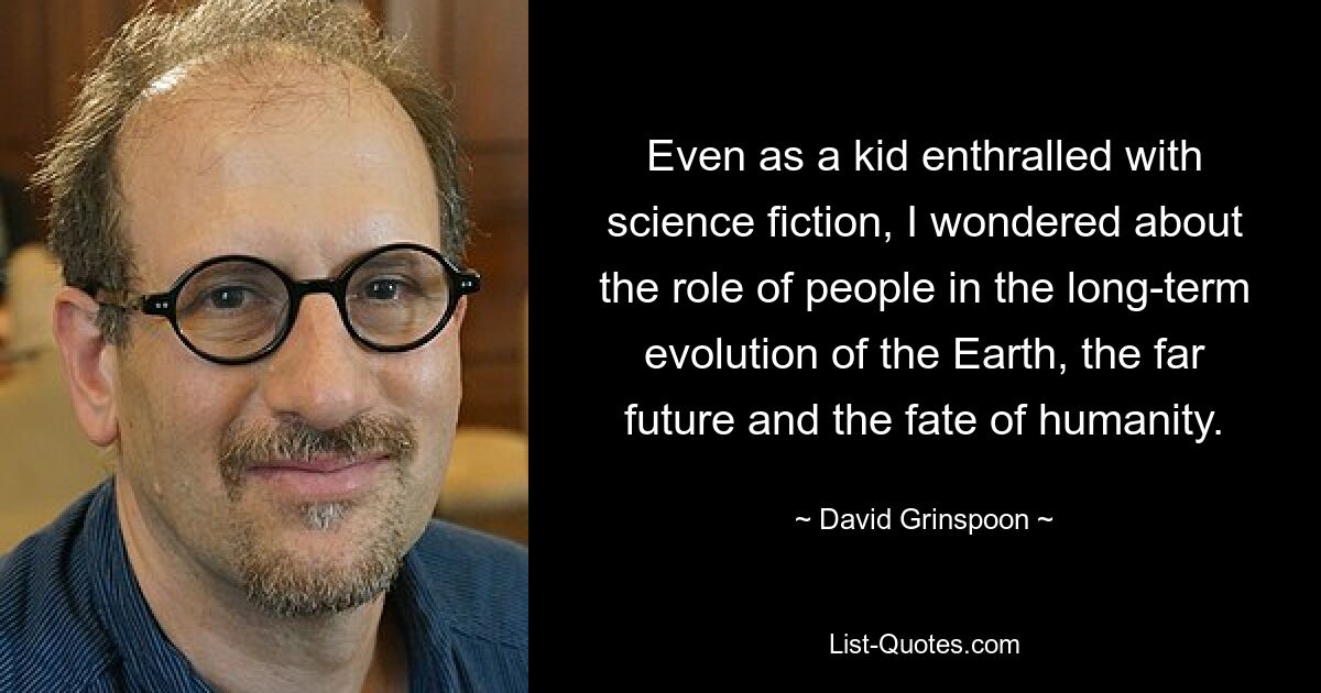 Even as a kid enthralled with science fiction, I wondered about the role of people in the long-term evolution of the Earth, the far future and the fate of humanity. — © David Grinspoon