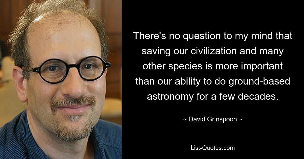 There's no question to my mind that saving our civilization and many other species is more important than our ability to do ground-based astronomy for a few decades. — © David Grinspoon