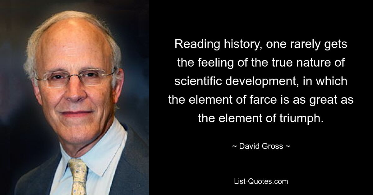 Reading history, one rarely gets the feeling of the true nature of scientific development, in which the element of farce is as great as the element of triumph. — © David Gross