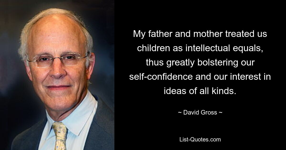 My father and mother treated us children as intellectual equals, thus greatly bolstering our self-confidence and our interest in ideas of all kinds. — © David Gross