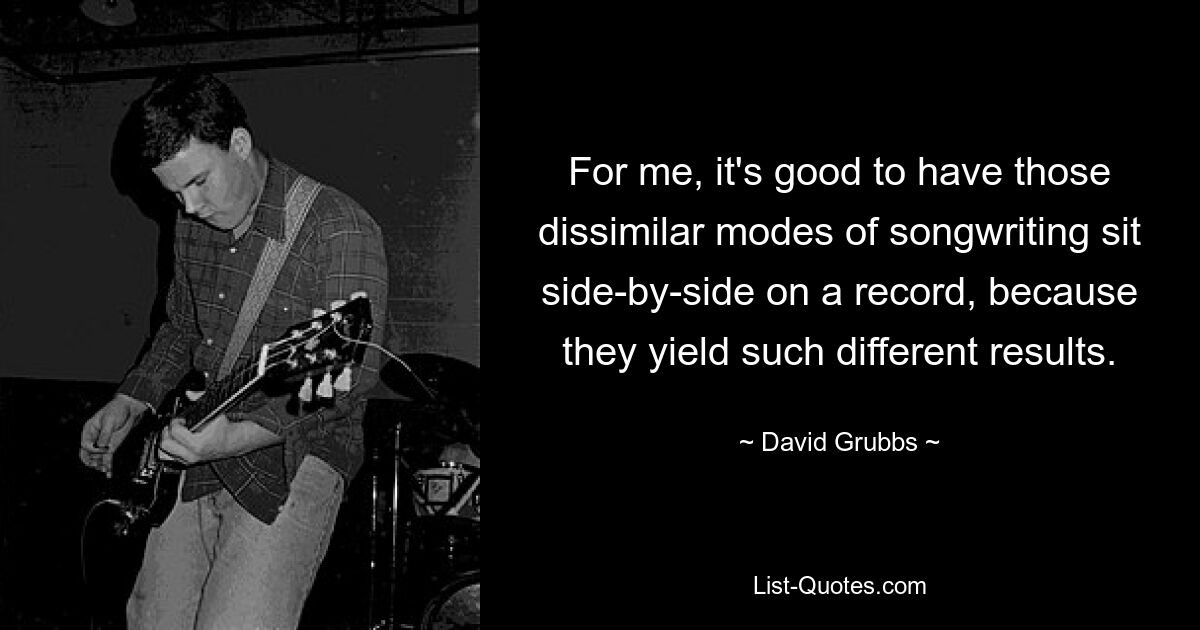 For me, it's good to have those dissimilar modes of songwriting sit side-by-side on a record, because they yield such different results. — © David Grubbs