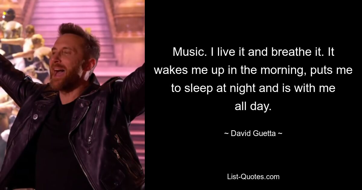 Music. I live it and breathe it. It wakes me up in the morning, puts me to sleep at night and is with me all day. — © David Guetta