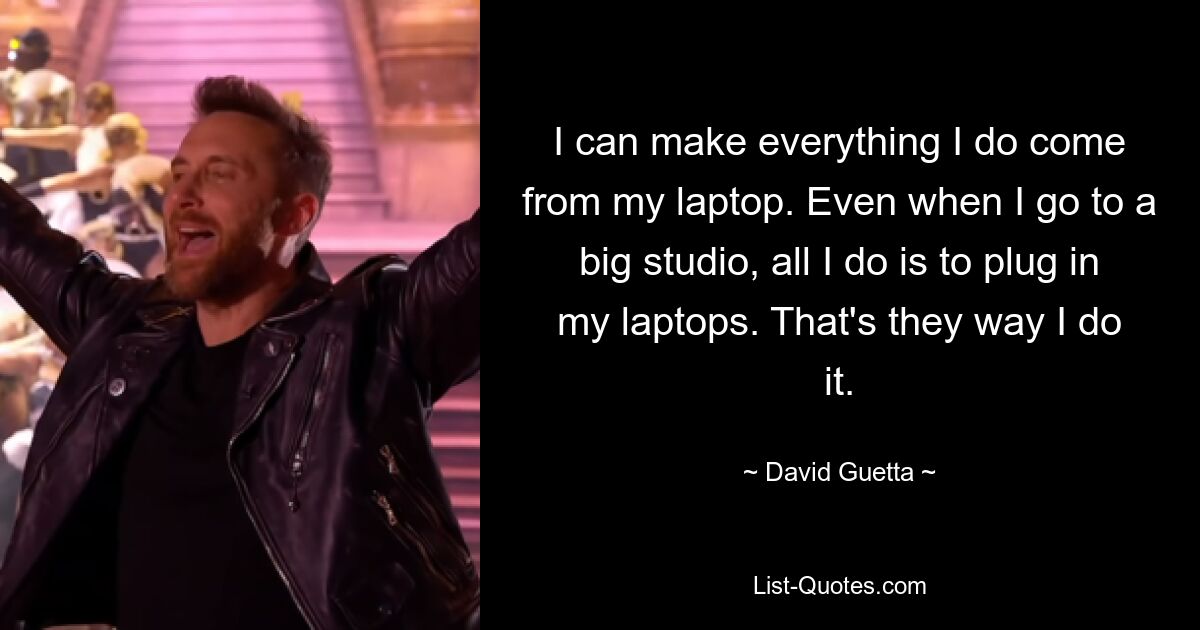 I can make everything I do come from my laptop. Even when I go to a big studio, all I do is to plug in my laptops. That's they way I do it. — © David Guetta