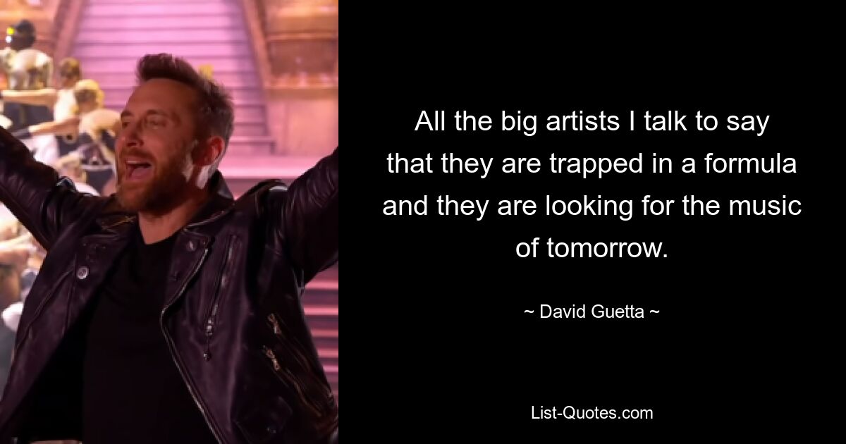 All the big artists I talk to say that they are trapped in a formula and they are looking for the music of tomorrow. — © David Guetta