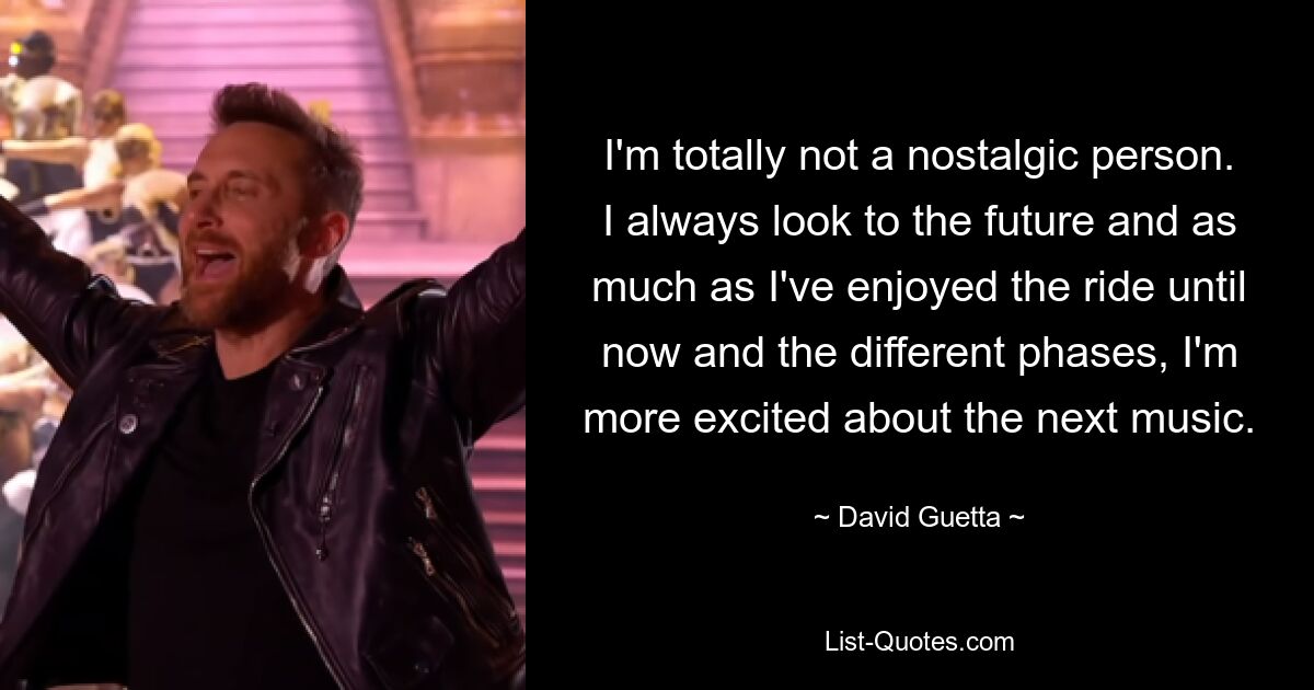 I'm totally not a nostalgic person. I always look to the future and as much as I've enjoyed the ride until now and the different phases, I'm more excited about the next music. — © David Guetta