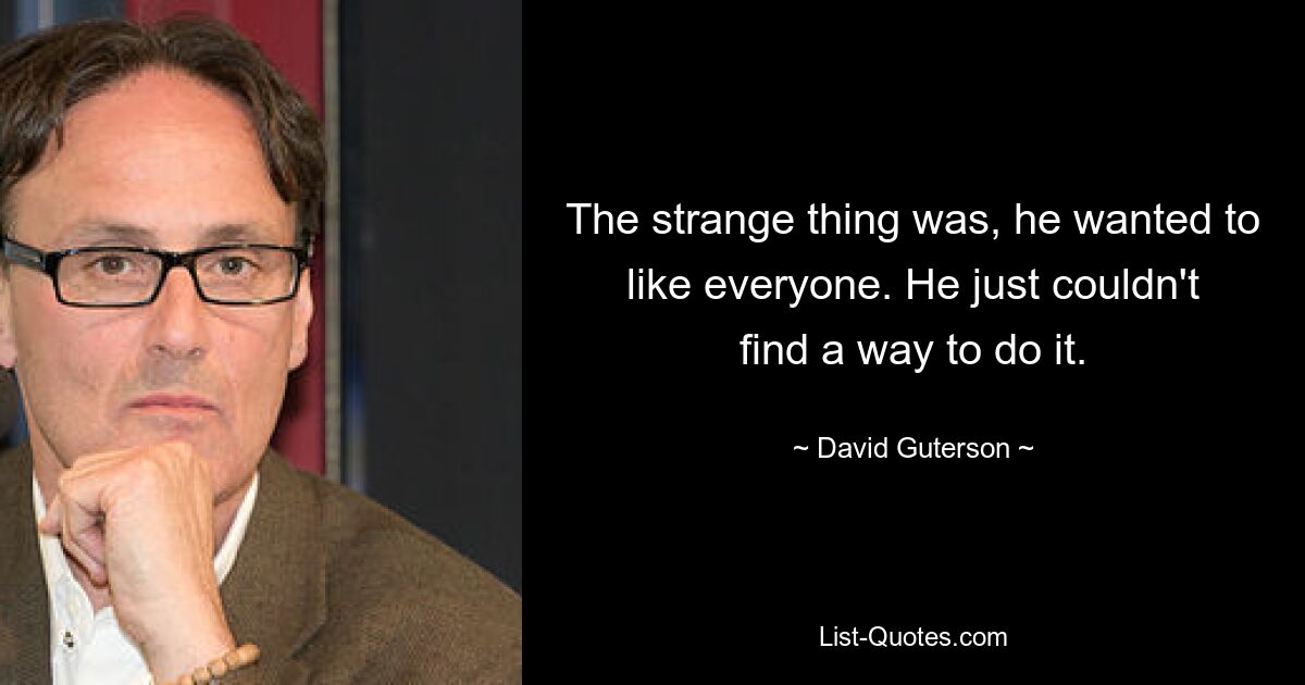 The strange thing was, he wanted to like everyone. He just couldn't find a way to do it. — © David Guterson