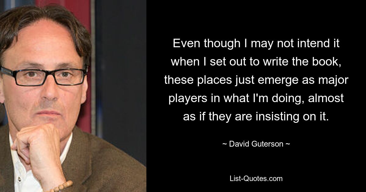 Even though I may not intend it when I set out to write the book, these places just emerge as major players in what I'm doing, almost as if they are insisting on it. — © David Guterson