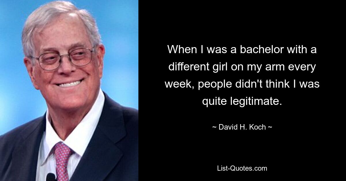 When I was a bachelor with a different girl on my arm every week, people didn't think I was quite legitimate. — © David H. Koch