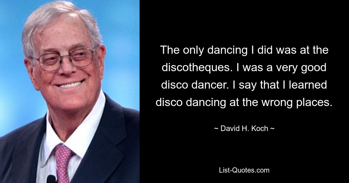 The only dancing I did was at the discotheques. I was a very good disco dancer. I say that I learned disco dancing at the wrong places. — © David H. Koch