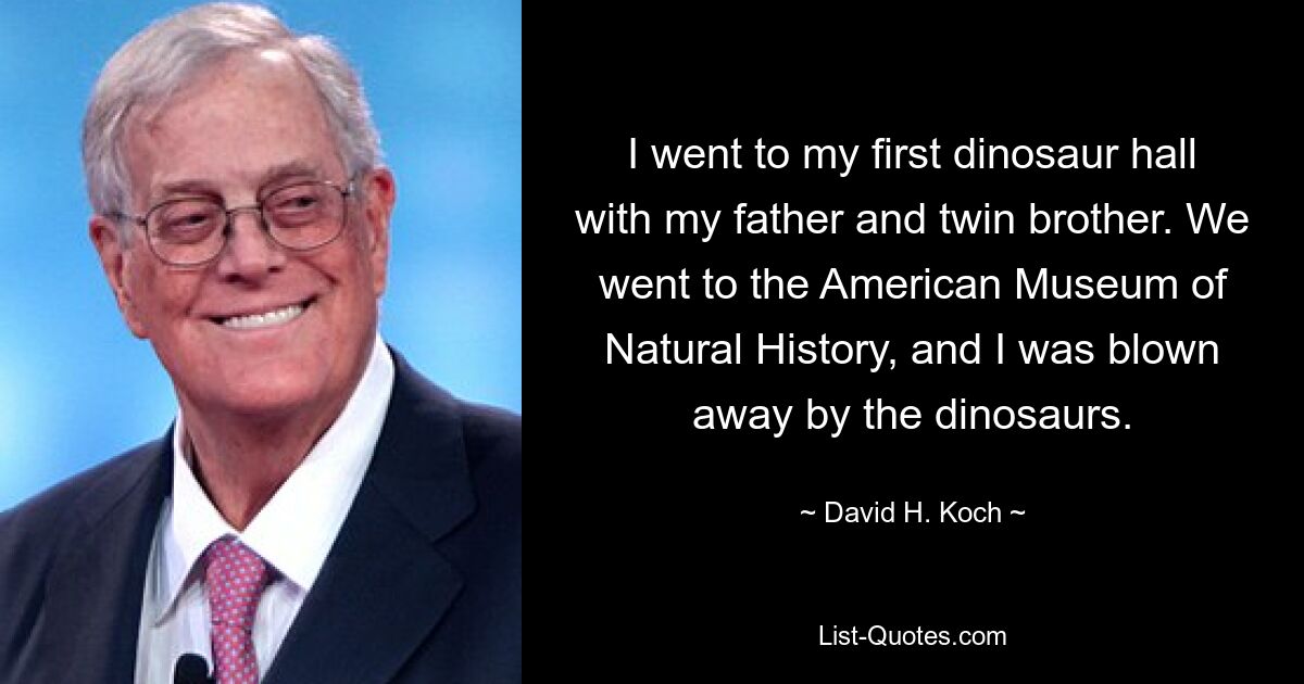 I went to my first dinosaur hall with my father and twin brother. We went to the American Museum of Natural History, and I was blown away by the dinosaurs. — © David H. Koch