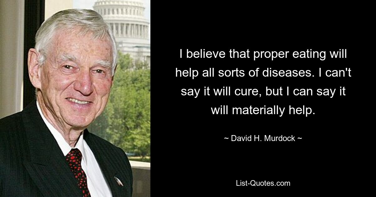 I believe that proper eating will help all sorts of diseases. I can't say it will cure, but I can say it will materially help. — © David H. Murdock